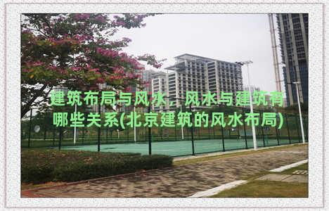 建筑布局与风水，风水与建筑有哪些关系(北京建筑的风水布局)